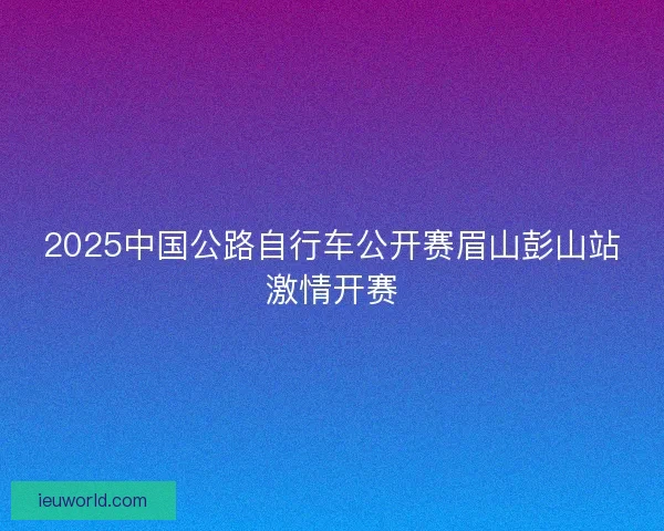 2025中国公路自行车公开赛眉山彭山站激情开赛