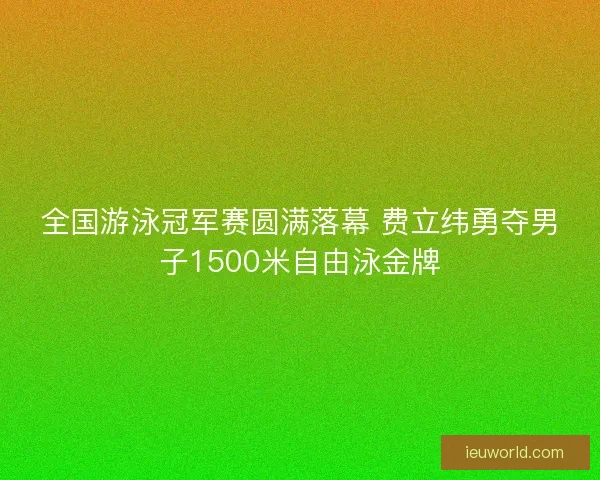 全国游泳冠军赛圆满落幕 费立纬勇夺男子1500米自由泳金牌