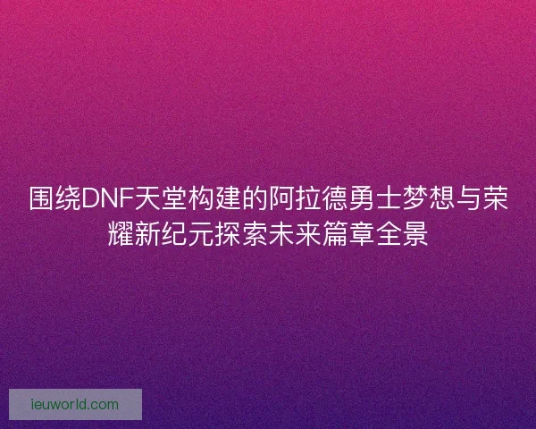 围绕DNF天堂构建的阿拉德勇士梦想与荣耀新纪元探索未来篇章全景