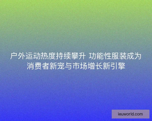 户外运动热度持续攀升 功能性服装成为消费者新宠与市场增长新引擎