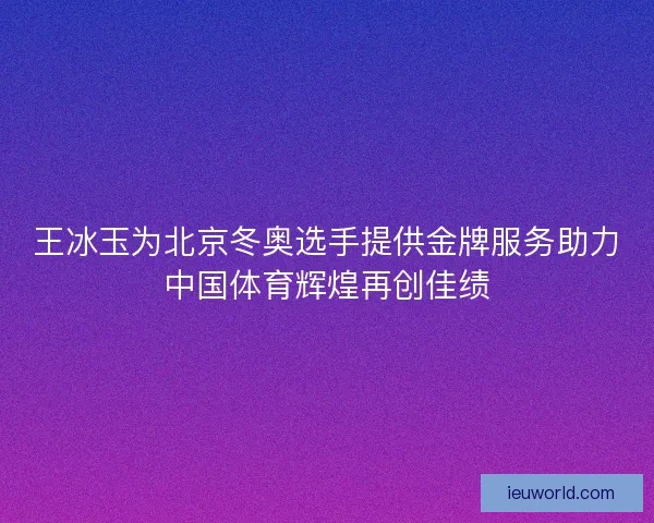 王冰玉为北京冬奥选手提供金牌服务助力中国体育辉煌再创佳绩