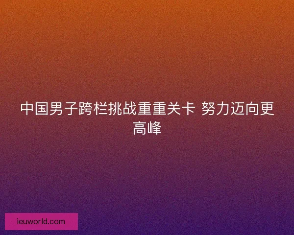 中国男子跨栏挑战重重关卡 努力迈向更高峰