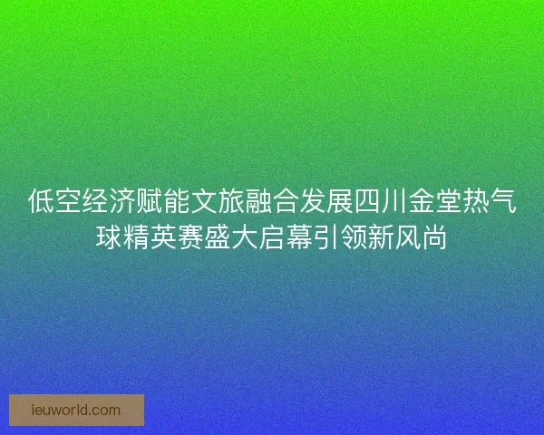 低空经济赋能文旅融合发展四川金堂热气球精英赛盛大启幕引领新风尚