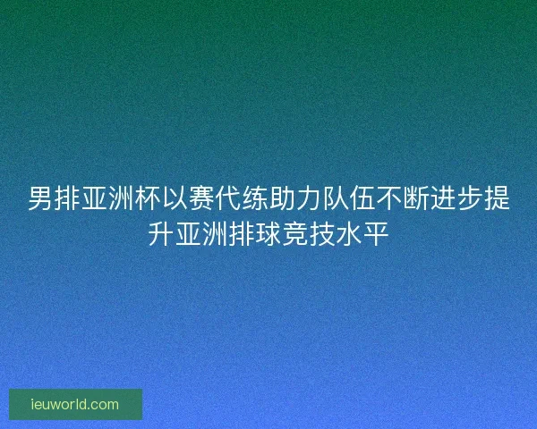 男排亚洲杯以赛代练助力队伍不断进步提升亚洲排球竞技水平