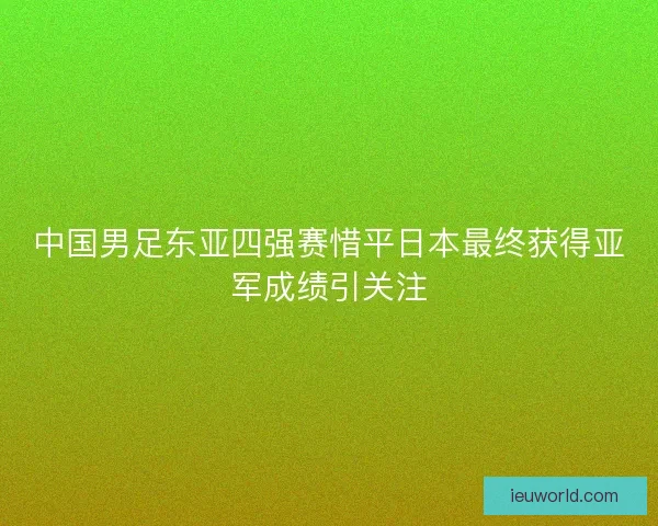 中国男足东亚四强赛惜平日本最终获得亚军成绩引关注