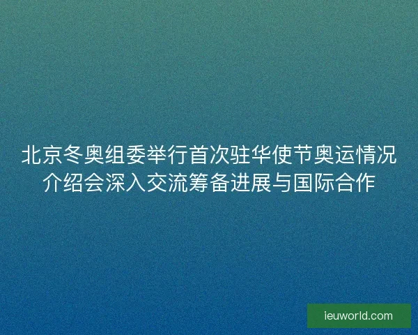 北京冬奥组委举行首次驻华使节奥运情况介绍会深入交流筹备进展与国际合作