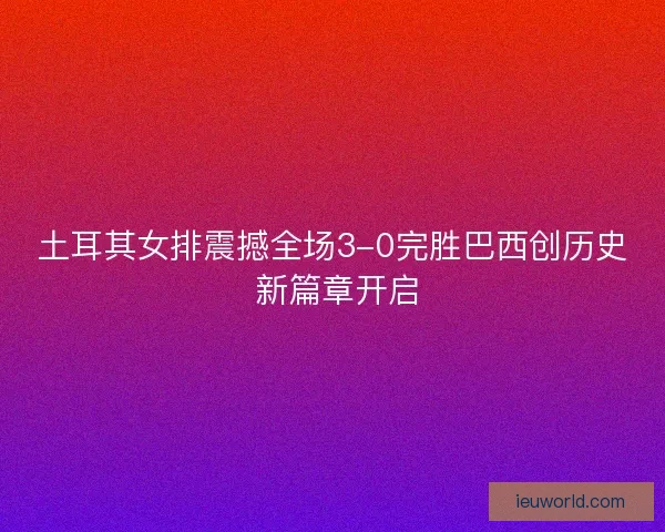 土耳其女排震撼全场3-0完胜巴西创历史 新篇章开启
