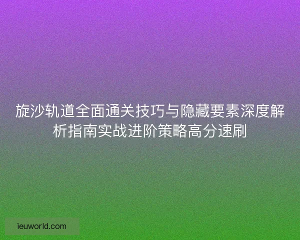 旋沙轨道全面通关技巧与隐藏要素深度解析指南实战进阶策略高分速刷