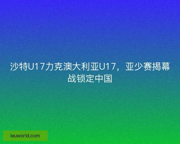沙特U17力克澳大利亚U17，亚少赛揭幕战锁定中国