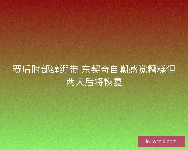 赛后肘部缠绷带 东契奇自嘲感觉糟糕但两天后将恢复