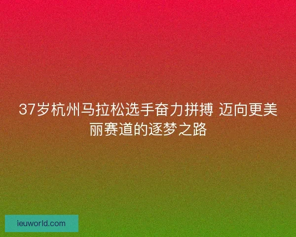 37岁杭州马拉松选手奋力拼搏 迈向更美丽赛道的逐梦之路