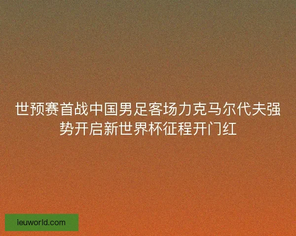 世预赛首战中国男足客场力克马尔代夫强势开启新世界杯征程开门红