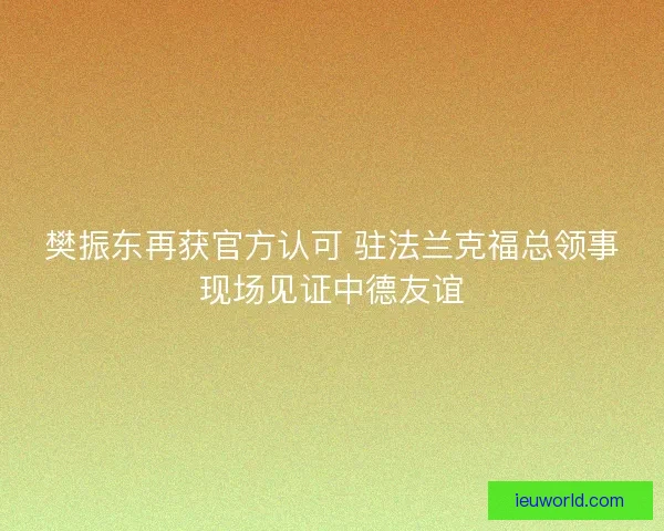 樊振东再获官方认可 驻法兰克福总领事现场见证中德友谊