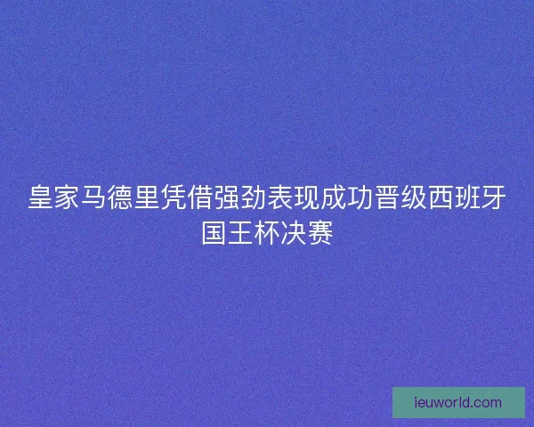 皇家马德里凭借强劲表现成功晋级西班牙国王杯决赛