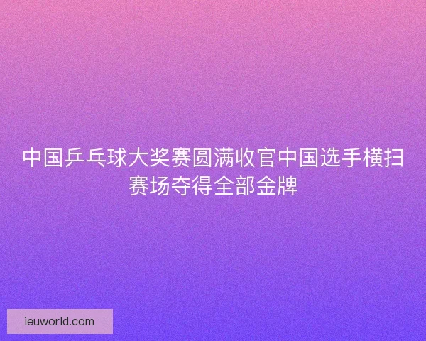 中国乒乓球大奖赛圆满收官中国选手横扫赛场夺得全部金牌