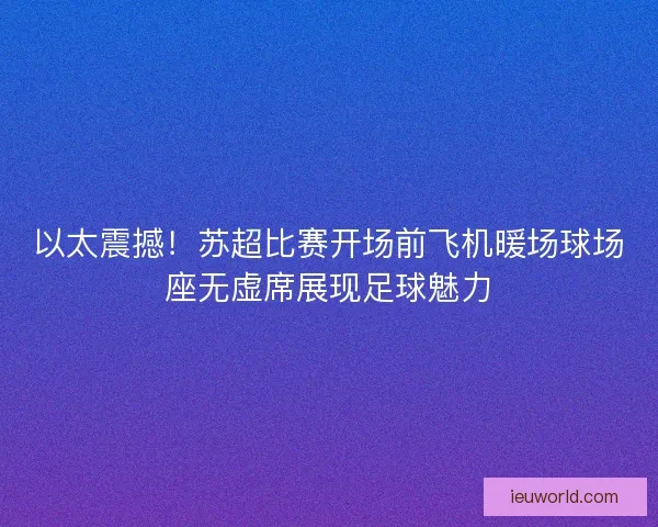 以太震撼！苏超比赛开场前飞机暖场球场座无虚席展现足球魅力