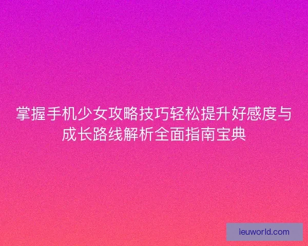 掌握手机少女攻略技巧轻松提升好感度与成长路线解析全面指南宝典