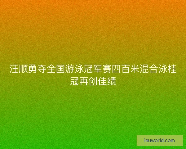 汪顺勇夺全国游泳冠军赛四百米混合泳桂冠再创佳绩