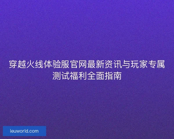 穿越火线体验服官网最新资讯与玩家专属测试福利全面指南