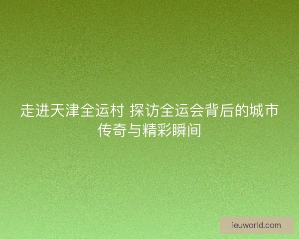 走进天津全运村 探访全运会背后的城市传奇与精彩瞬间