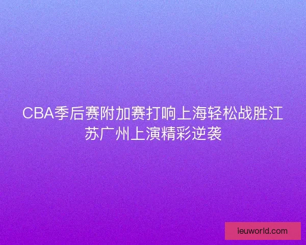 CBA季后赛附加赛打响上海轻松战胜江苏广州上演精彩逆袭