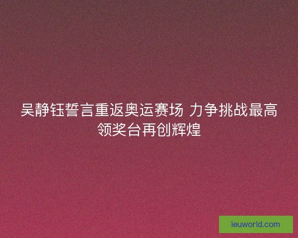 吴静钰誓言重返奥运赛场 力争挑战最高领奖台再创辉煌