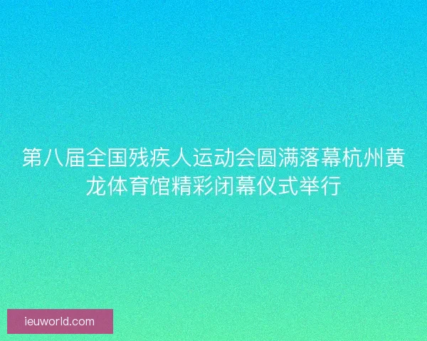 第八届全国残疾人运动会圆满落幕杭州黄龙体育馆精彩闭幕仪式举行