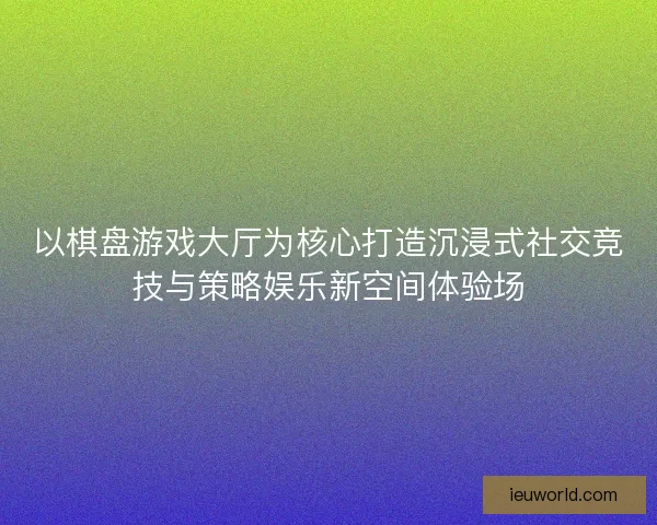 以棋盘游戏大厅为核心打造沉浸式社交竞技与策略娱乐新空间体验场