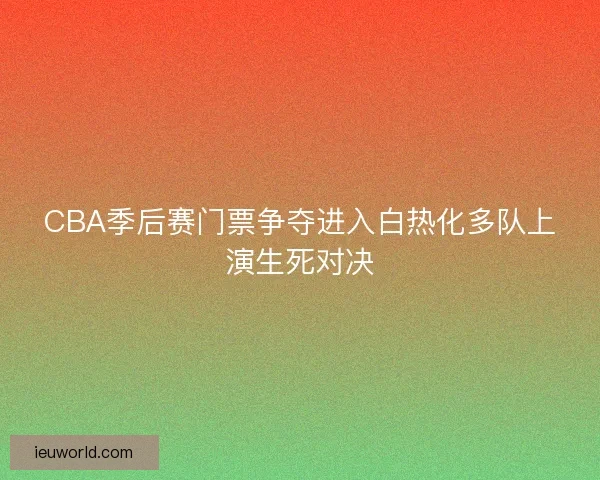 CBA季后赛门票争夺进入白热化多队上演生死对决