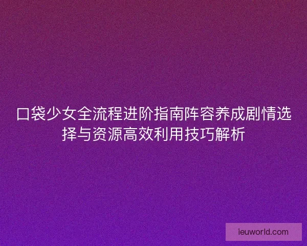 口袋少女全流程进阶指南阵容养成剧情选择与资源高效利用技巧解析