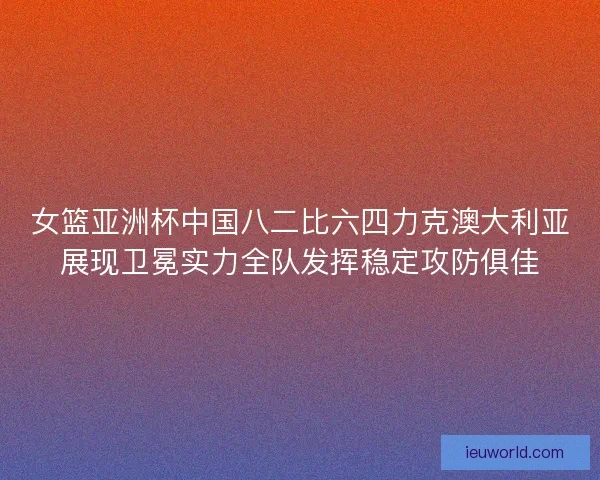 女篮亚洲杯中国八二比六四力克澳大利亚展现卫冕实力全队发挥稳定攻防俱佳
