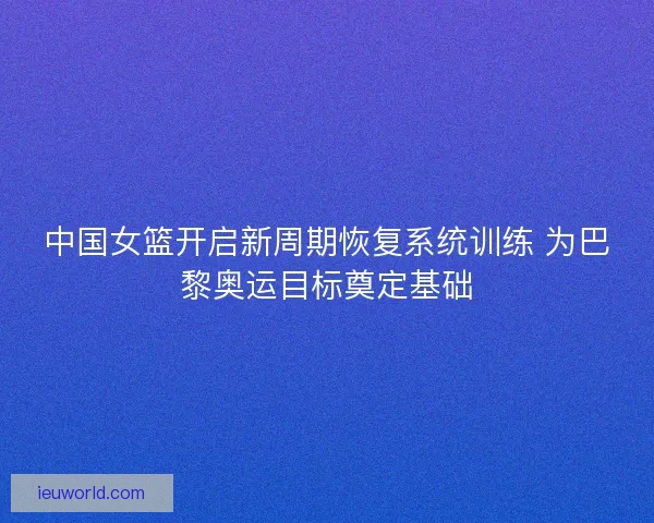 中国女篮开启新周期恢复系统训练 为巴黎奥运目标奠定基础