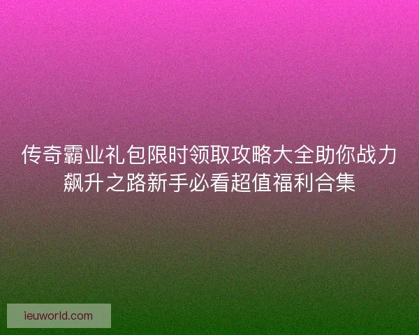 传奇霸业礼包限时领取攻略大全助你战力飙升之路新手必看超值福利合集