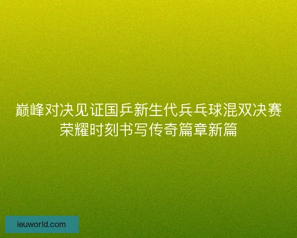 巅峰对决见证国乒新生代兵乓球混双决赛荣耀时刻书写传奇篇章新篇