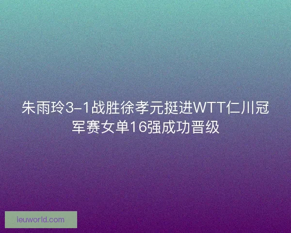 朱雨玲3-1战胜徐孝元挺进WTT仁川冠军赛女单16强成功晋级