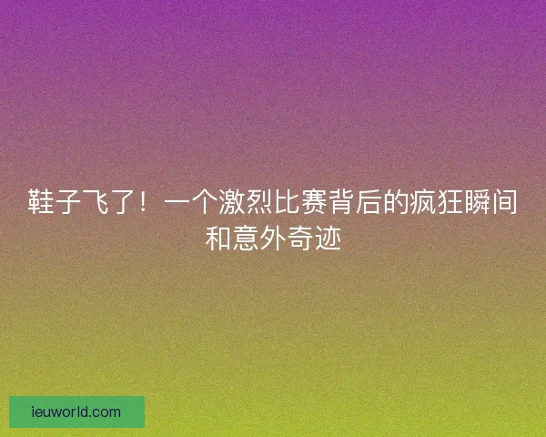 鞋子飞了！一个激烈比赛背后的疯狂瞬间和意外奇迹