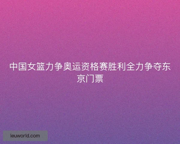 中国女篮力争奥运资格赛胜利全力争夺东京门票