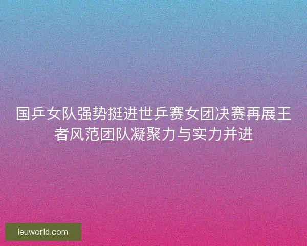 国乒女队强势挺进世乒赛女团决赛再展王者风范团队凝聚力与实力并进