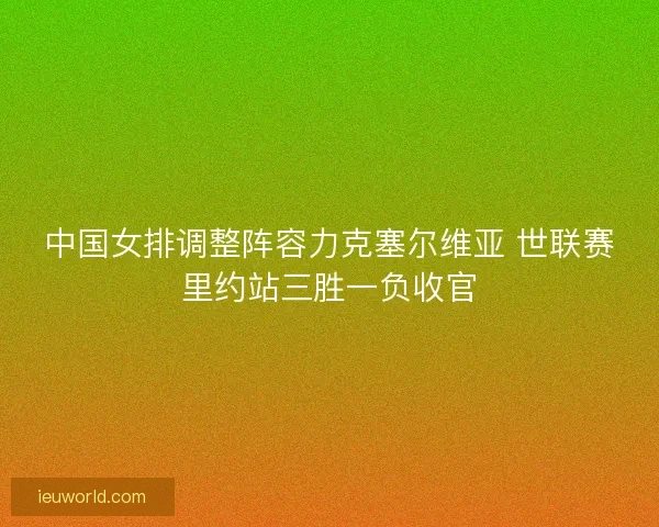 中国女排调整阵容力克塞尔维亚 世联赛里约站三胜一负收官