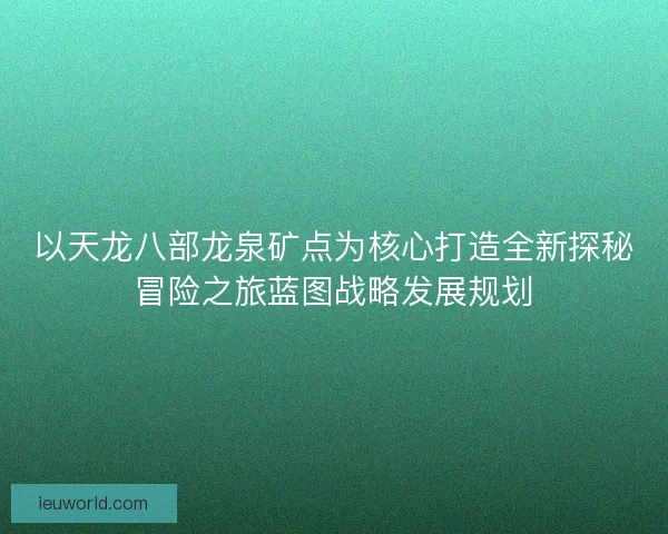 以天龙八部龙泉矿点为核心打造全新探秘冒险之旅蓝图战略发展规划