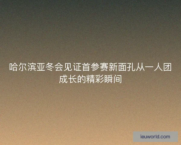哈尔滨亚冬会见证首参赛新面孔从一人团成长的精彩瞬间