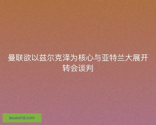 曼联欲以兹尔克泽为核心与亚特兰大展开转会谈判